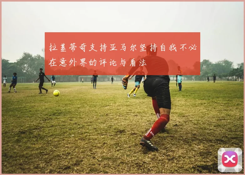 拉基蒂奇支持亚马尔坚持自我不必在意外界的评论与看法