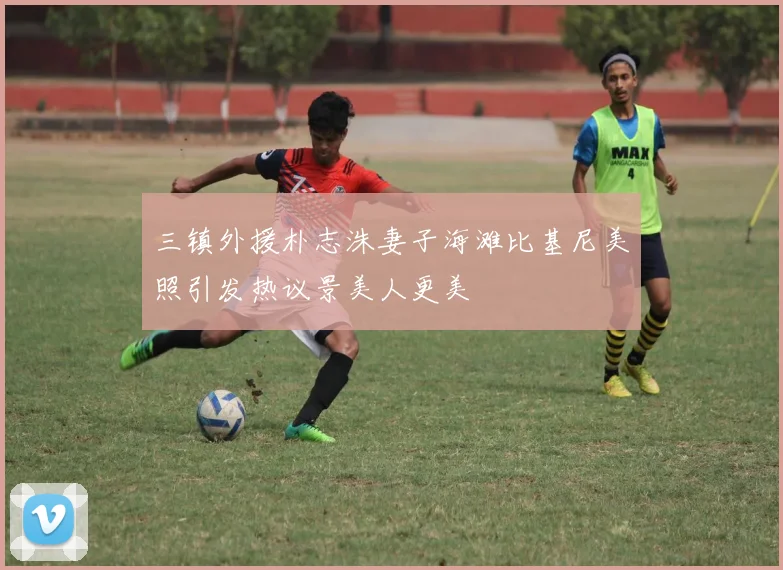 三镇外援朴志洙妻子海滩比基尼美照引发热议景美人更美