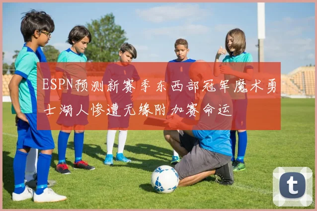 ESPN预测新赛季东西部冠军魔术勇士湖人惨遭无缘附加赛命运