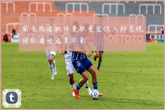 前竞购者批评曼联重金投入却忽视团队建设成果不彰