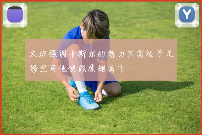 文班强调卡斯尔的潜力只需给予足够空间他便能展翅高飞