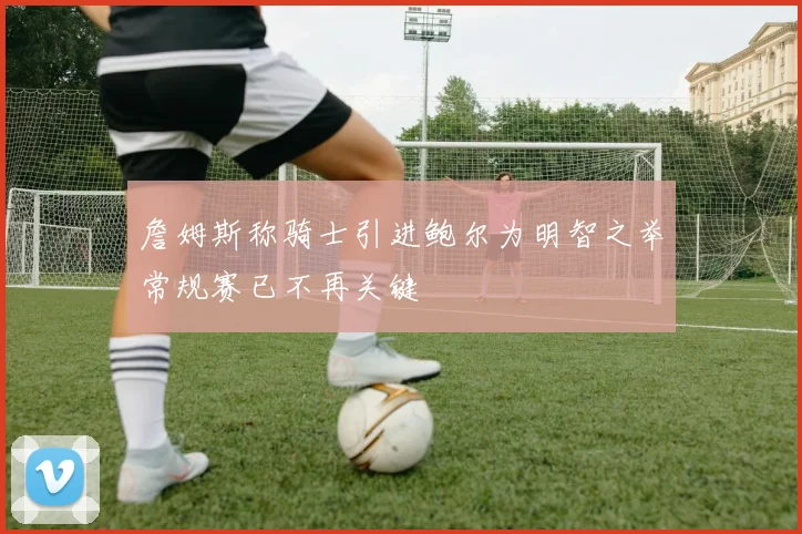 詹姆斯称骑士引进鲍尔为明智之举常规赛已不再关键