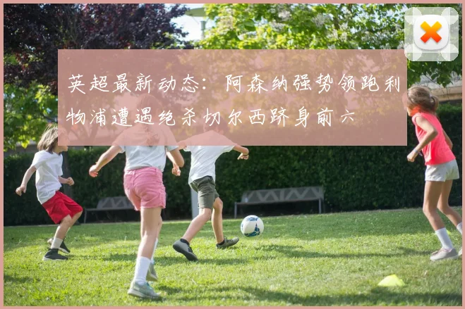 英超最新动态：阿森纳强势领跑利物浦遭遇绝杀切尔西跻身前六
