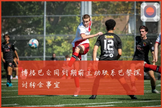 博格巴合同到期前主动联系巴黎探讨转会事宜