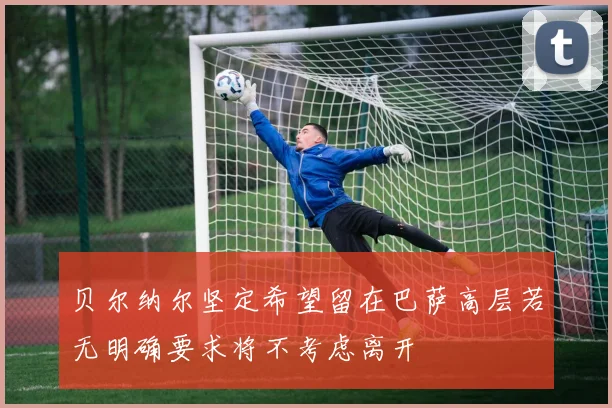 贝尔纳尔坚定希望留在巴萨高层若无明确要求将不考虑离开