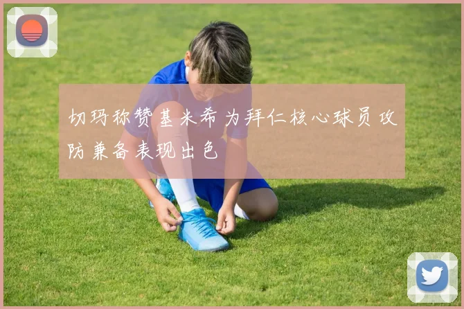 切玛称赞基米希为拜仁核心球员攻防兼备表现出色