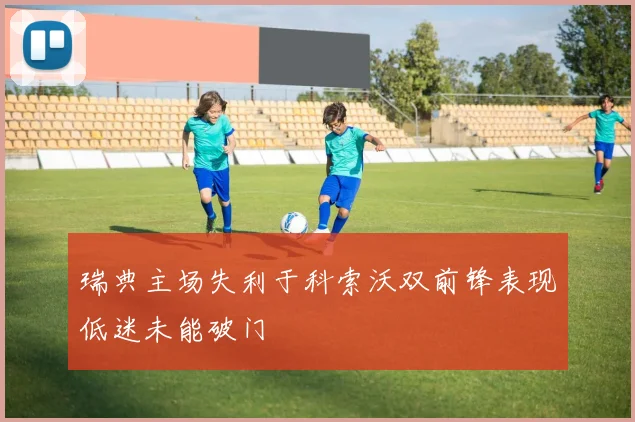 瑞典主场失利于科索沃双前锋表现低迷未能破门