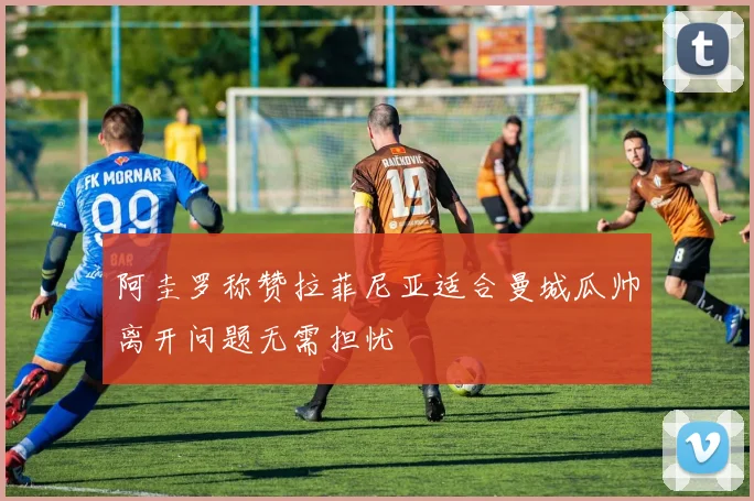 阿圭罗称赞拉菲尼亚适合曼城瓜帅离开问题无需担忧