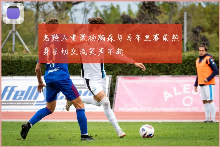 老熟人重聚杨瀚森与马布里赛前热身亲切交流笑声不断