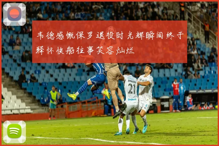 韦德感慨保罗退役时光辉瞬间终于释怀快船往事笑容灿烂
