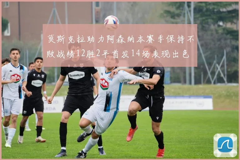 莫斯克拉助力阿森纳本赛季保持不败战绩12胜2平首发14场表现出色