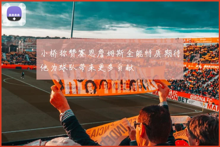 小桥称赞赛恩詹姆斯全能特质期待他为球队带来更多贡献