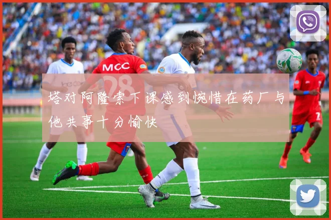 塔对阿隆索下课感到惋惜在药厂与他共事十分愉快